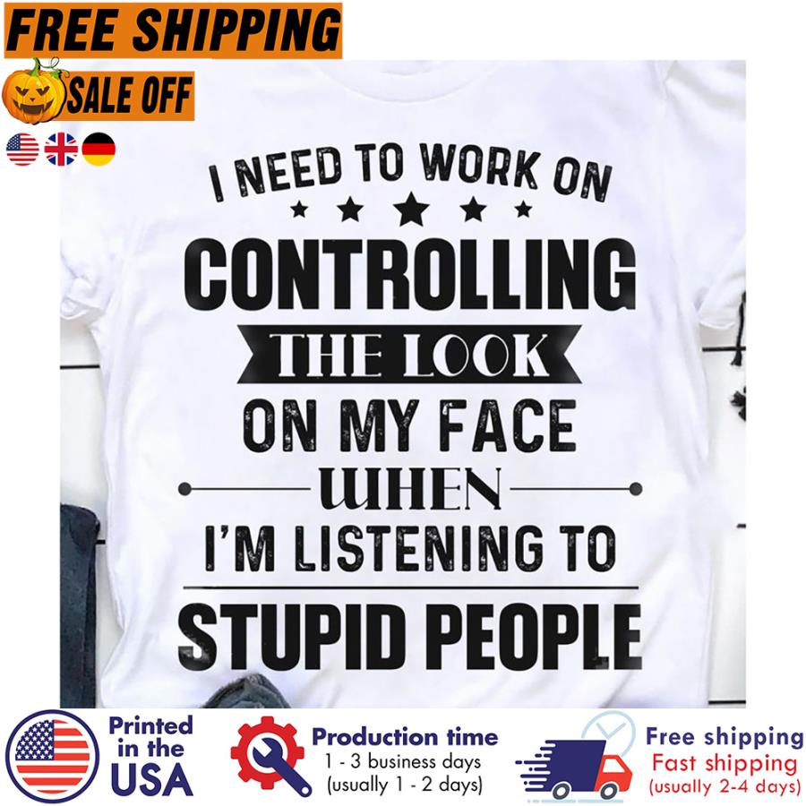 Free Shipping I Need To Work On Controlling The Look On My Face When I_m Listening To Stupid People Shirt