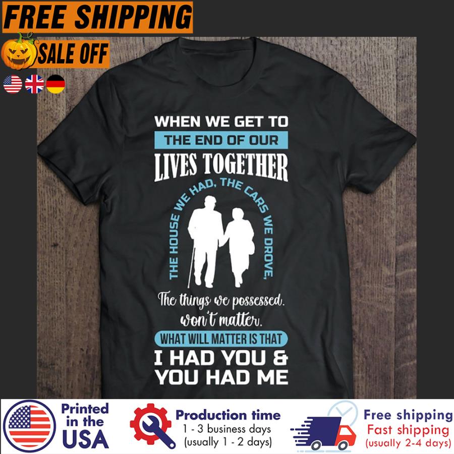 Free Shipping When We Get To The End Of Our Lives Together The House We Had The Cars We Drive The Things We Possessed Won't Matter What Will Matter Is That I Had You And You Had Me Shirt