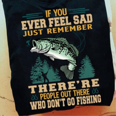 If you ever feel sad just remember there's people out there who don't go fishing shirt