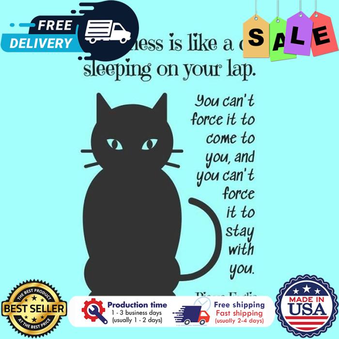 Happiness is like a cat sleeping on your lap you cant force it to come to you and you cant force it to stay with you shirt
