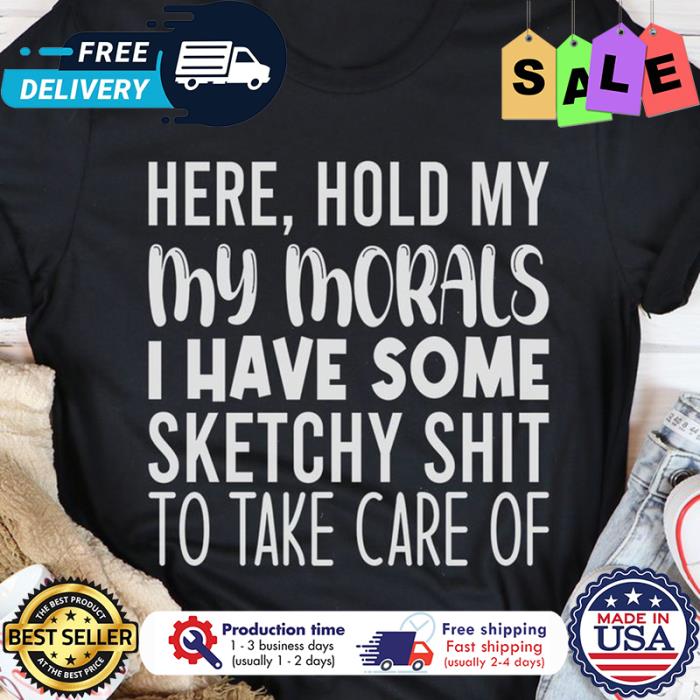 Here hold my my morals I have some sketchy shit to take care of shirt