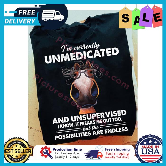 Horse im currently unmedicated and unsupervised I know it freaks me out too but the possibilities are endless shirt
