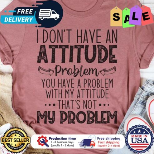 I dont have an attitude problem you have a problem with my attitude thats not my problem shirt