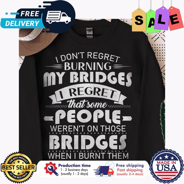 I dont regret burning my bridges I regret that some people werent on those bridges when I burn them shirt