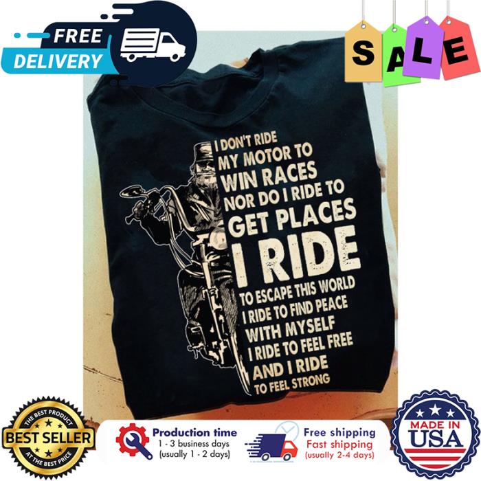 I dont ride my motor to win races nor do I ride to get places I ride to escape this world I ride to find peace with my self I ride to feel free and I ride to feel strong shirt