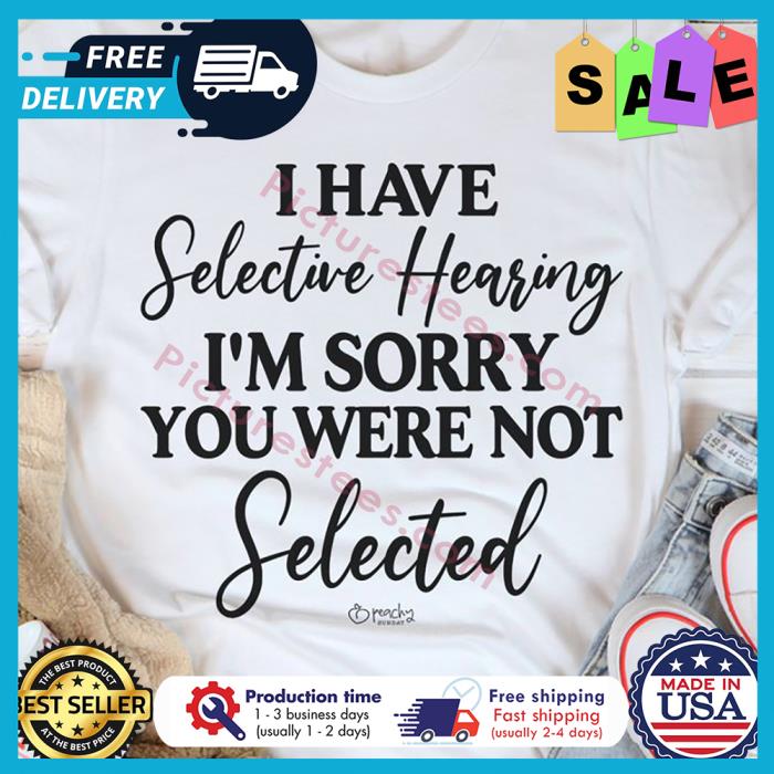 I have selective hearing im sorry you were not selected shirt
