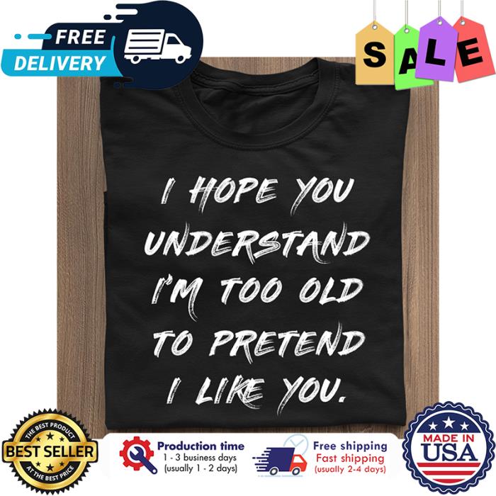 I hope you understand im too old to pretend I like you shirt