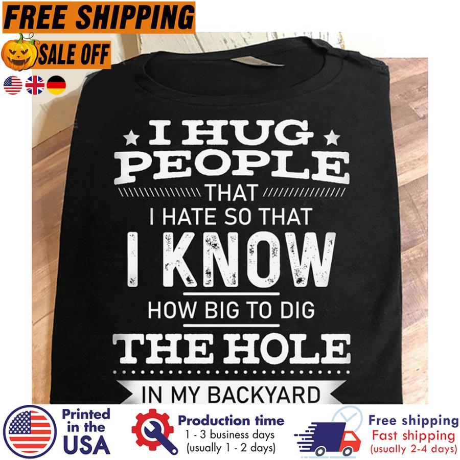 I hug people that I hate so that I know how big to dig the hole in my backyard shirt