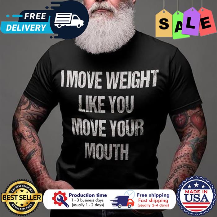 I move weight like you move your mouth shirt