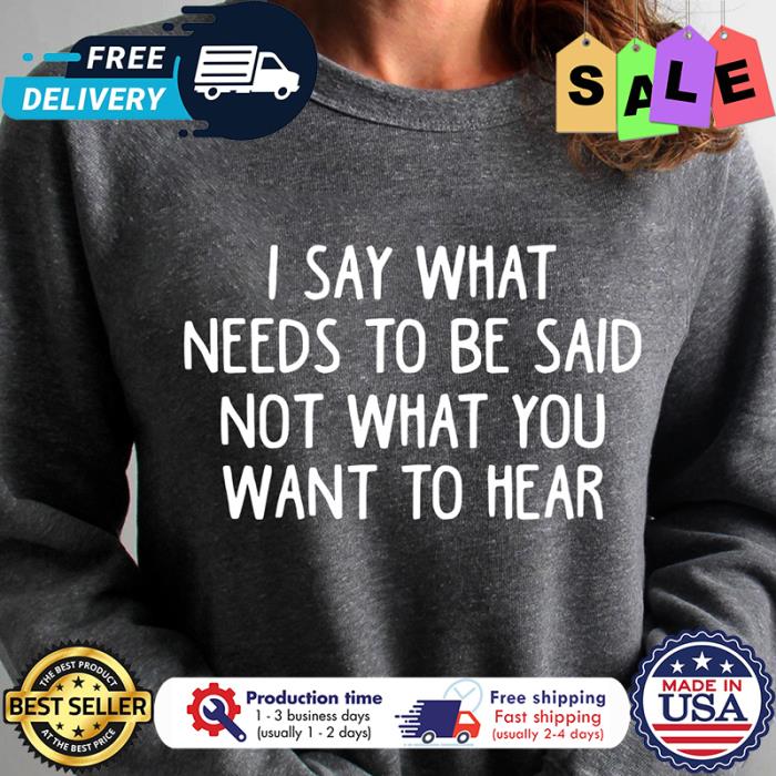I say what needs to be said not what you want to hear shirt