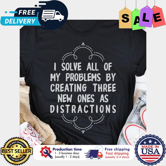 I solve all of my problems by creating three new ones as distractions shirt
