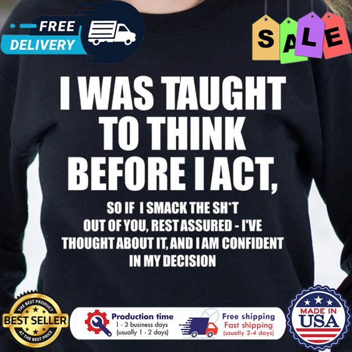 I was taught to think before I act so if I smack the shit in my decision shirt