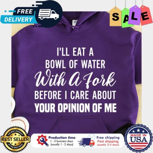 Ill eat a bowl of water with a fork before I care about your opinion of me shirt