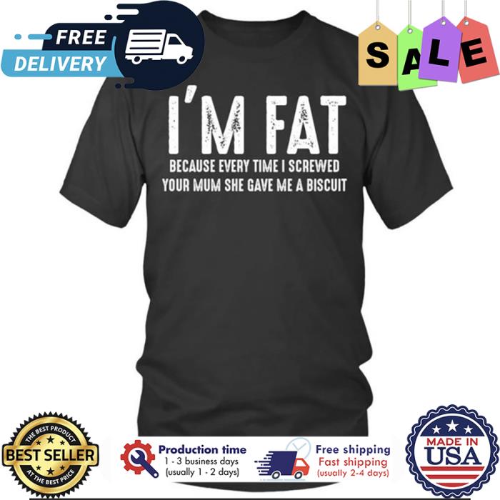 Im fat because every time I screwed your mum she gave me a biscuit shirt