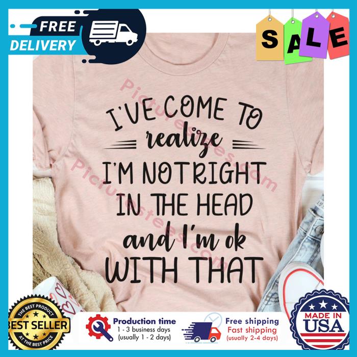 Ive come to realize im not right in the head and im ok with that shirt