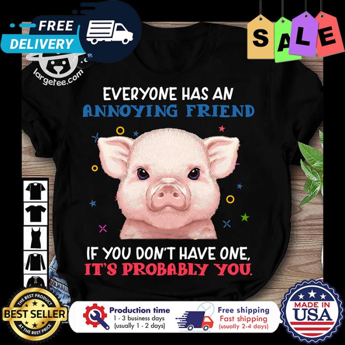 Pig everyone has an annoying friend if you dont have one its probably you shirt