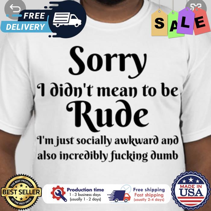 Sorry I didnt mean to be rude im just socially awkward and also incredibly fucking dumb shirt
