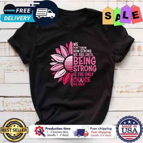 Sunflower we dont know how strong we are until being strong is the only choice we have breast cancer awareness shirt
