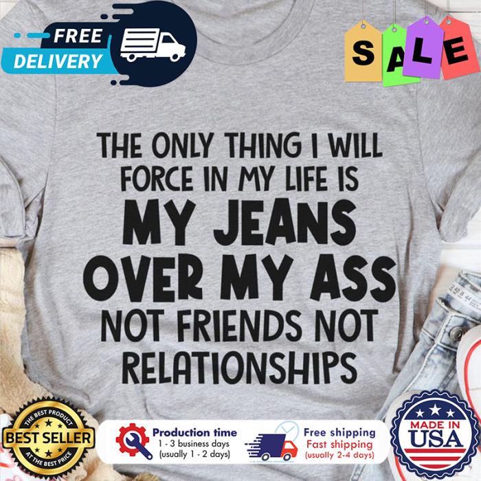 The only thing I will force in my life is my jeans over my ass not friends not relationships shirt
