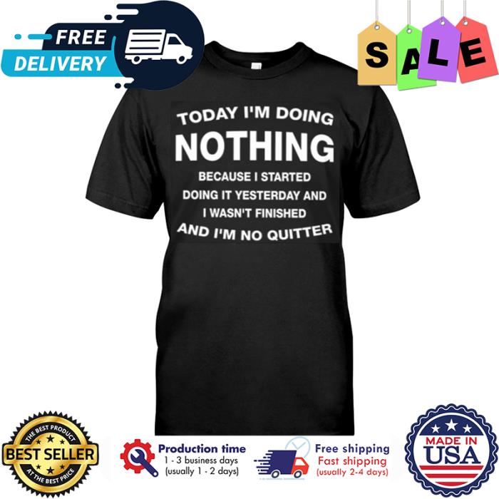 Today im doing nothing because I started doing it yesterday and I wasnt finished and im no quitter shirt