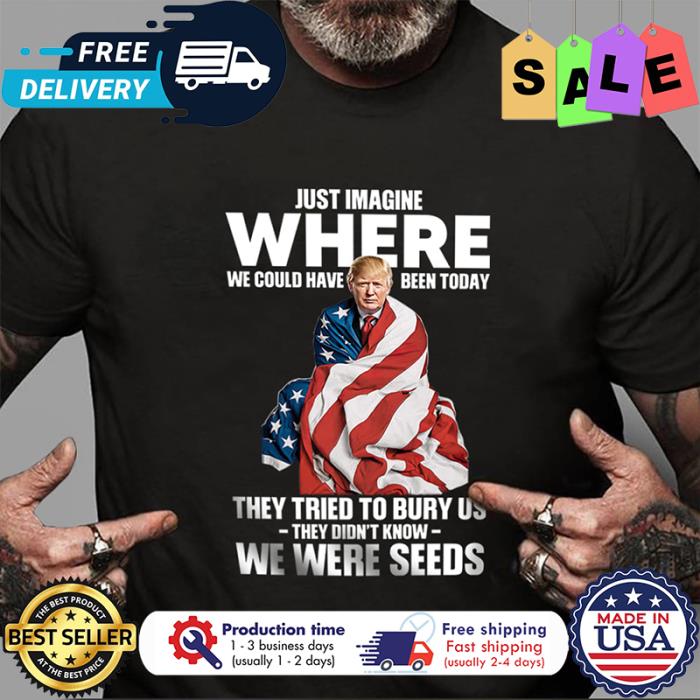 Trump just imagine where we could have been today they tried to bury us they didnt know we were seed american flag shirt