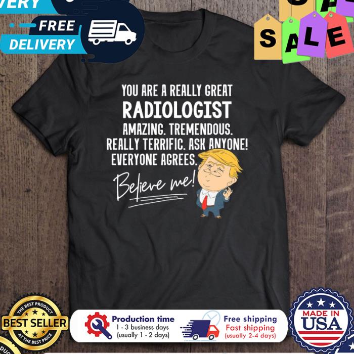 Trump you are a really great radiologist amazing tremendous really terrific ask anyone everyone agrees believe me shirt