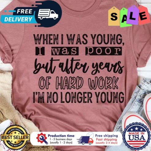 When I was young I was poor but after years of hard work im no longer young shirt