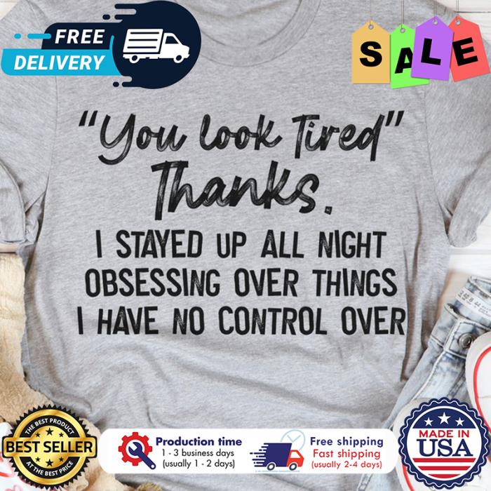 You look tired thanks I stayed up all night obsessing over things I have no control over shirt