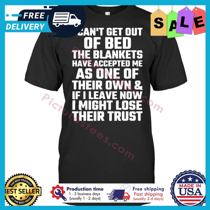 I cant get out of bed the blankets have accepted me as one of their own and if I leave now I might lose their trust shirt