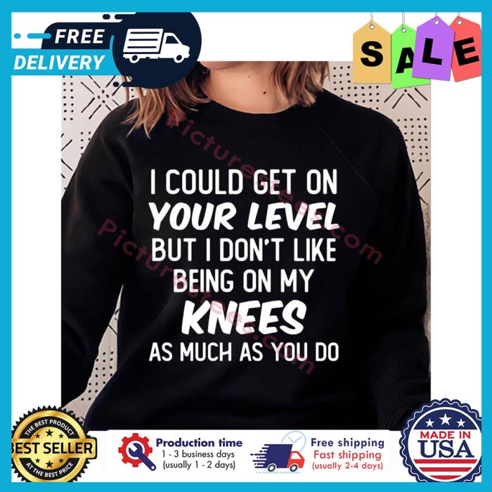 I could get on your level but I dont like being on my knees as much as you do shirt