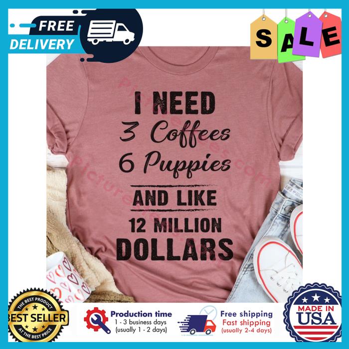 I need 3 coffees 6 puppies and like 12 million dollars shirt