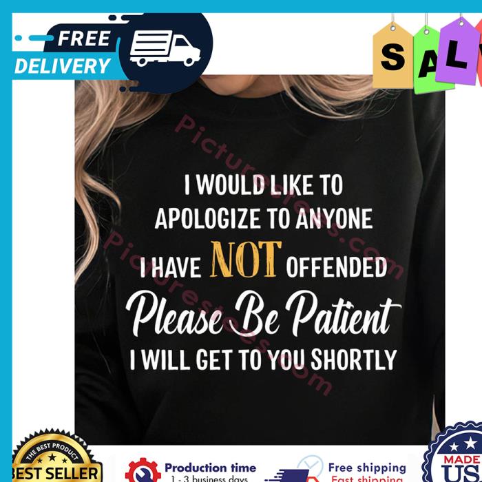 I would like to apologize to anyone I have not offended please be patient I will get to you shortly shirt