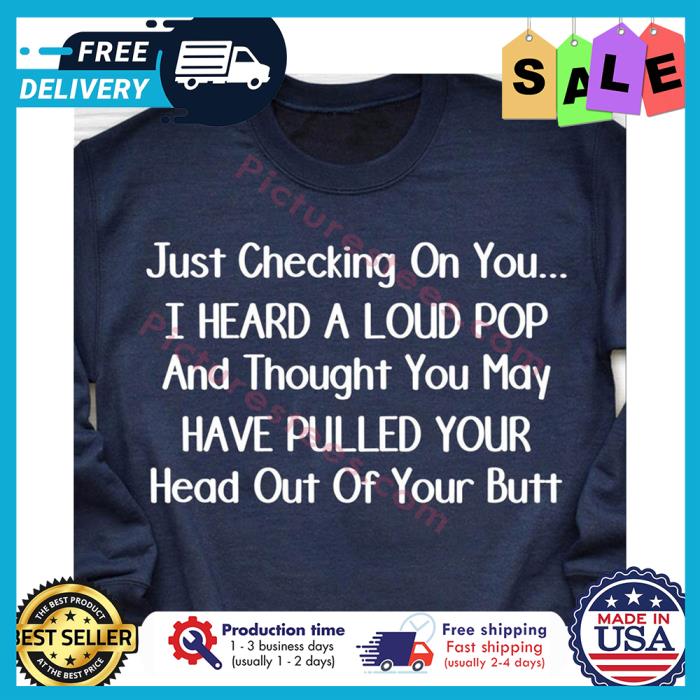 Just checking on you I heard a loud pop and thought you may have pulled your head out of your butt shirt