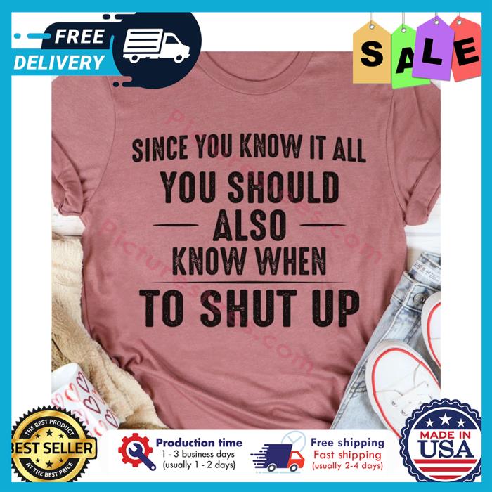 Since you know it all you should also know when to shut up shirt