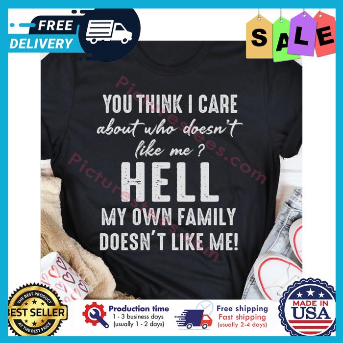 You think I care about who doesnt like me hell my own family doesnt like me shirt