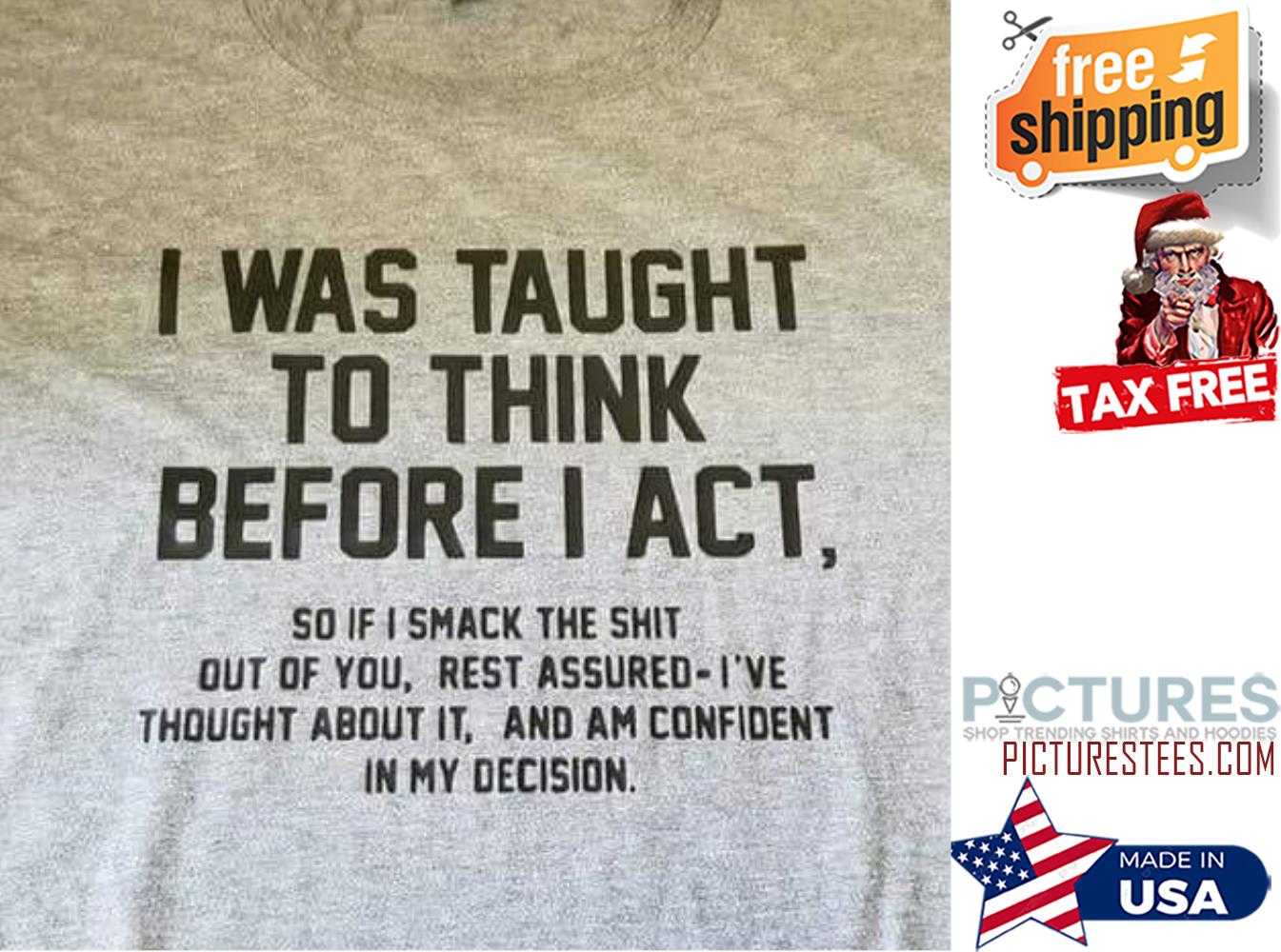Funny i was taught to think before I act so if I smack the shit out of you rest assured i've thought about it and am confident in my decision shirt