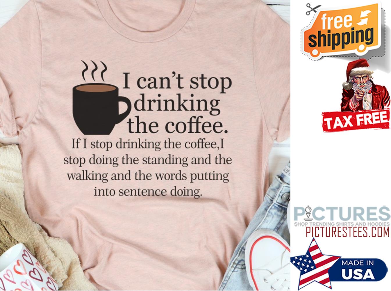 I can't stop drinking the coffee shirt