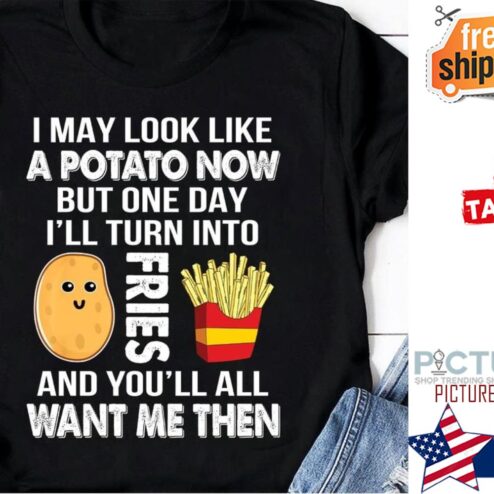 I may look like a potato now but one day i'll turn into fries and you'll all want me then shirt
