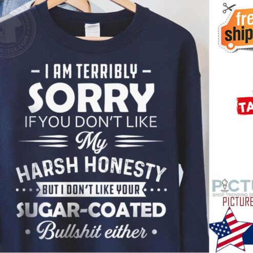 I am terribly sorry if you don't like my harsh honesty but I don't like your sugar coated bullshit either shirt