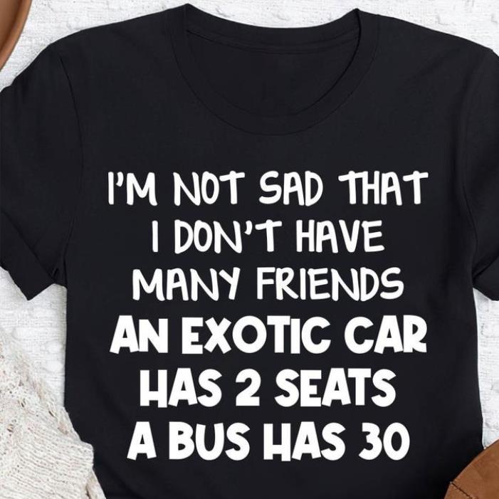I'm not sad that I don't have many friends an exotic car has 2 seats a bus has 30 shirt