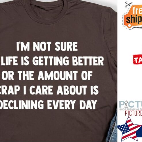 I'm not sure if life is getting better or the amount of crap I care about is declining every day shirt