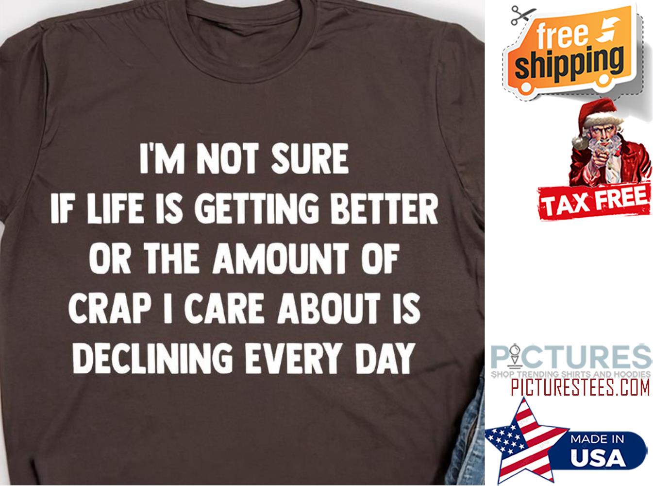 I'm not sure if life is getting better or the amount of crap I care about is declining every day shirt