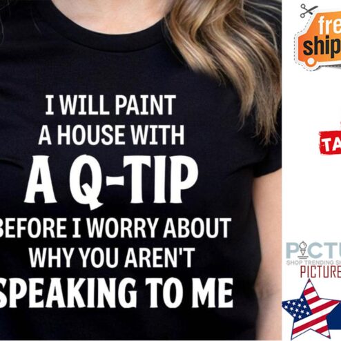 I will paint a house with a q-tip before I worry about why you aren't speaking to me shirt