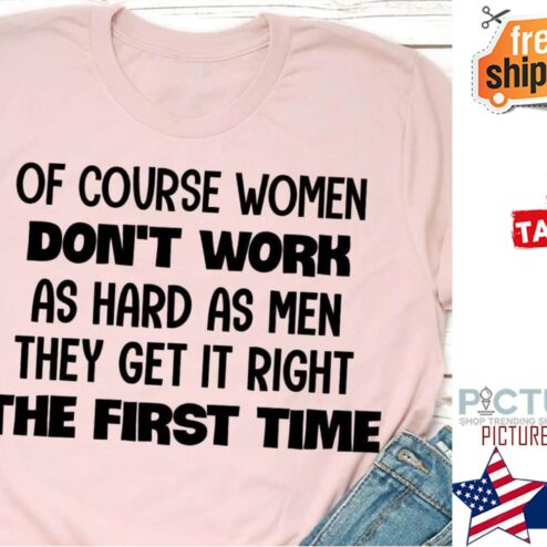 Of course women don't work as hard as men they get it right the first time shirt