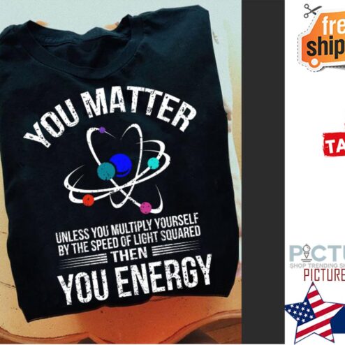 Science you matter unless you multiply yourself by the speed of light squard then you energy shirt