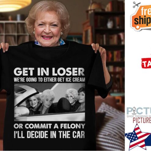 The Golden Girls get in loser we're going to either get ice cream or commit a felony i'll decide in the car shirt