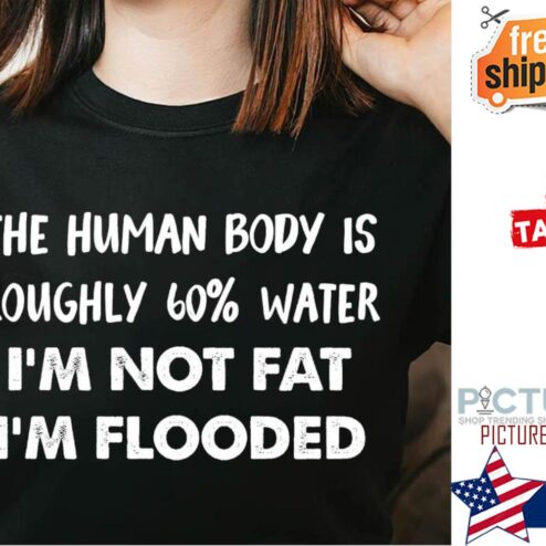 The human body is roughly 60% water i'm not fat i'm flooded shirt