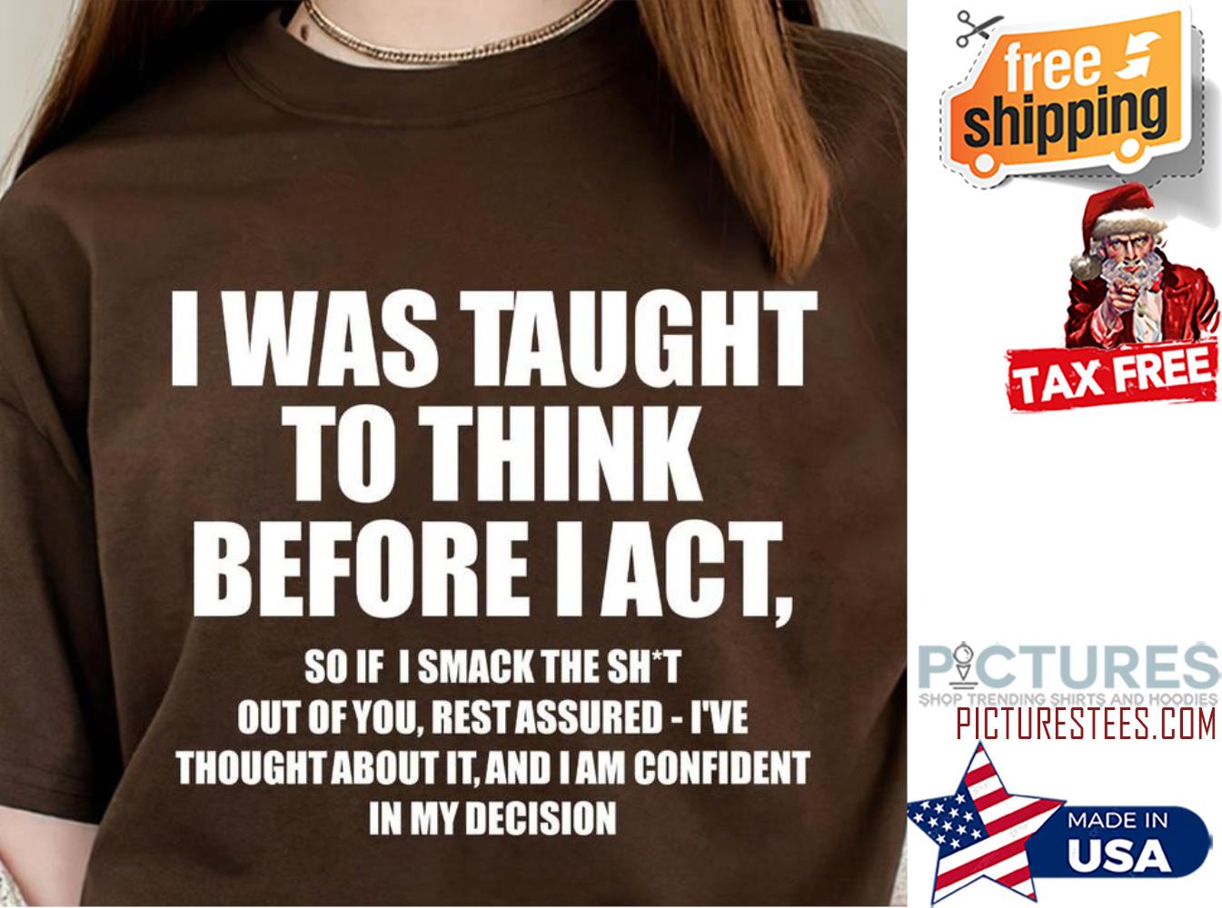 I was taught to think before I act so if I smack the shit out of you rest assured i've thought about it and I am confident in my decision shirt