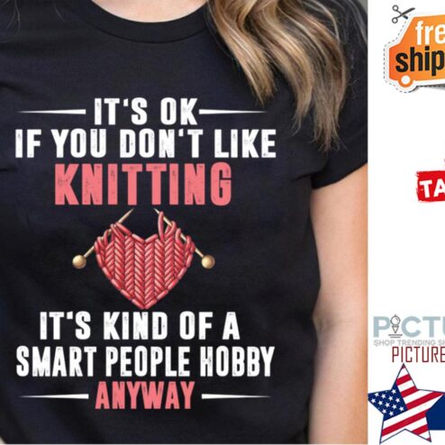 It's ok if you don't like knitting its kind of a smart people hobby anyway shirt