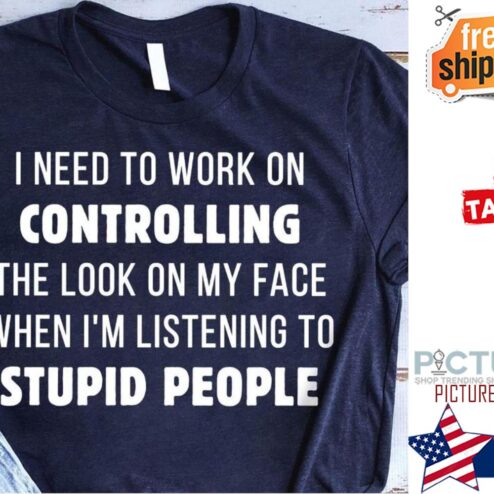 Need to work on controlling the look on my face when i'm listening to stupid people shirt